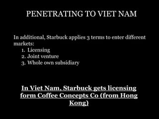 PENETRATING TO VIET NAM 
In additional, Starbuck applies 3 terms to enter different 
markets: 
1. Licensing 
2. Joint venture 
3. Whole own subsidiary 
In Viet Nam, Starbuck gets licensing 
form Coffee Concepts Co (from Hong 
Kong) 
 