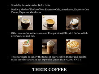 • Specialty for Asia: Asian Dolce Latte 
• Beside 5 kinds of black coffees :Espresso Cafe, Americano, Espresso Con 
Panna, Espresso Macchiato 
• Others are coffee with cream, and Frappuccino® Blended Coffee which 
are sweet, fat and flat. 
• Those are hard to satisfy the tastes of heavy coffee drinker and hard to 
make people stay awake but expensive (more than 70.000 VND ) 
THEIR COFFEE 
 