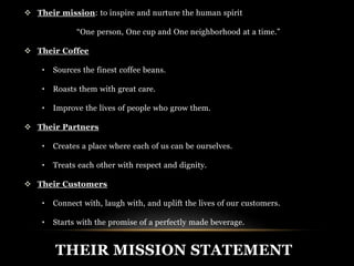  Their mission: to inspire and nurture the human spirit 
“One person, One cup and One neighborhood at a time.” 
 Their Coffee 
• Sources the finest coffee beans. 
• Roasts them with great care. 
• Improve the lives of people who grow them. 
 Their Partners 
• Creates a place where each of us can be ourselves. 
• Treats each other with respect and dignity. 
 Their Customers 
• Connect with, laugh with, and uplift the lives of our customers. 
• Starts with the promise of a perfectly made beverage. 
THEIR MISSION STATEMENT 
 