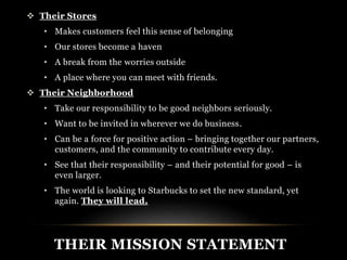  Their Stores 
• Makes customers feel this sense of belonging 
• Our stores become a haven 
• A break from the worries outside 
• A place where you can meet with friends. 
 Their Neighborhood 
• Take our responsibility to be good neighbors seriously. 
• Want to be invited in wherever we do business. 
• Can be a force for positive action – bringing together our partners, 
customers, and the community to contribute every day. 
• See that their responsibility – and their potential for good – is 
even larger. 
• The world is looking to Starbucks to set the new standard, yet 
again. They will lead. 
THEIR MISSION STATEMENT 
 