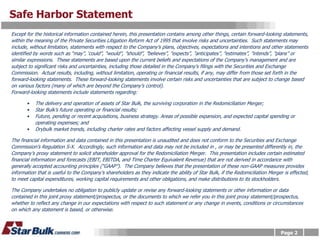 Safe Harbor Statement
Except for the historical information contained herein, this presentation contains among other things, certain forward-looking statements,
within the meaning of the Private Securities Litigation Reform Act of 1995 that involve risks and uncertainties. Such statements may
include, without limitation, statements with respect to the Company’s plans, objectives, expectations and intentions and other statements
identified by words such as “may”, ‘could”, “would”, ”should”, ”believes”, ”expects”, ”anticipates”, ”estimates”, ”intends”, ”plans” or
similar expressions. These statements are based upon the current beliefs and expectations of the Company’s management and are
subject to significant risks and uncertainties, including those detailed in the Company’s filings with the Securities and Exchange
Commission. Actual results, including, without limitation, operating or financial results, if any, may differ from those set forth in the
forward-looking statements. These forward-looking statements involve certain risks and uncertainties that are subject to change based
on various factors (many of which are beyond the Company’s control).
Forward-looking statements include statements regarding:

       •   The delivery and operation of assets of Star Bulk, the surviving corporation in the Redomiciliation Merger;
       •   Star Bulk’s future operating or financial results;
       •   Future, pending or recent acquisitions, business strategy. Areas of possible expansion, and expected capital spending or
           operating expenses; and
       •   Drybulk market trends, including charter rates and factors affecting vessel supply and demand.

The financial information and data contained in this presentation is unaudited and does not conform to the Securities and Exchange
Commission’s Regulation S-X. Accordingly, such information and data may not be included in , or may be presented differently in, the
Company’s proxy statement to solicit shareholder approval for the Redomiciliation Merger. This presentation includes certain estimated
financial information and forecasts (EBIT, EBITDA, and Time Charter Equivalent Revenue) that are not derived in accordance with
generally accepted accounting principles (“GAAP”). The Company believes that the presentation of these non-GAAP measures provides
information that is useful to the Company’s shareholders as they indicate the ability of Star Bulk, if the Redomiciliation Merger is effected,
to meet capital expenditures, working capital requirements and other obligations, and make distributions to its stockholders.

The Company undertakes no obligation to publicly update or revise any forward-looking statements or other information or data
contained in this joint proxy statement/prospectus, or the documents to which we refer you in this joint proxy statement/prospectus,
whether to reflect any change in our expectations with respect to such statement or any change in events, conditions or circumstances
on which any statement is based, or otherwise.



                                                                                                                                Page 2
 