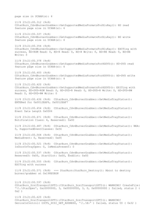 page size in UCHAR(s): 4
11/8 23:21:00.312 (9c8)
CStarBurn_CdvdBurnerGrabber::GetSupportedMediaFormatsForBluRay(): BD read
feature page size in UCHAR(s): 4
11/8 23:21:00.337 (9c8)
CStarBurn_CdvdBurnerGrabber::GetSupportedMediaFormatsForBluRay(): BD write
feature page size in UCHAR(s): 4
11/8 23:21:00.354 (9c8)
CStarBurn_CdvdBurnerGrabber::GetSupportedMediaFormatsForBluRay(): EXITing with
success, BD-ROM Read: 0, BD-R Read: 0, BD-R Write: 0, BD-RE Read: 0, BD-RE
Write: 0
11/8 23:21:00.378 (9c8)
CStarBurn_CdvdBurnerGrabber::GetSupportedMediaFormatsForHDDVD(): HD-DVD read
feature page size in UCHAR(s): 4
11/8 23:21:00.403 (9c8)
CStarBurn_CdvdBurnerGrabber::GetSupportedMediaFormatsForHDDVD(): HD-DVD write
feature page size in UCHAR(s): 4
11/8 23:21:00.420 (9c8)
CStarBurn_CdvdBurnerGrabber::GetSupportedMediaFormatsForHDDVD(): EXITing with
success, HD-DVD-ROM Read: 0, HD-DVD-R Read: 0, HD-DVD-R Write: 0, HD-DVD-RW
Read: 0, HD-DVD-RW Write: 0
11/8 23:21:00.436 (9c8) CStarBurn_CdvdBurnerGrabber::GetMediaTrayStatus():
ENTERed for 0x0012EAF6, 0x0012EAF7
11/8 23:21:00.454 (9c8) CStarBurn_CdvdBurnerGrabber::GetMediaTrayStatus():
Event Data Length 0x0006
11/8 23:21:00.471 (9c8) CStarBurn_CdvdBurnerGrabber::GetMediaTrayStatus():
Notification Class: 4, Reserved1: 0x00
11/8 23:21:00.487 (9c8) CStarBurn_CdvdBurnerGrabber::GetMediaTrayStatus(): NEA:
0, SupportedEventClasses: 0x56
11/8 23:21:00.504 (9c8) CStarBurn_CdvdBurnerGrabber::GetMediaTrayStatus():
MediaEvent: 0, Reserved2: 0x00
11/8 23:21:00.521 (9c8) CStarBurn_CdvdBurnerGrabber::GetMediaTrayStatus():
IsDoorOrTrayOpen: 0, IsMediaPresent: 0
11/8 23:21:00.537 (9c8) CStarBurn_CdvdBurnerGrabber::GetMediaTrayStatus():
Reserved3: 0x00, StartSlot: 0x00, EndSlot: 0x00
11/8 23:21:00.555 (9c8) CStarBurn_CdvdBurnerGrabber::GetMediaTrayStatus():
EXITing with success
11/8 23:21:00.571 (9c8) --- StarBurn:StarBurn_Destroy(): About to destroy
burner/grabber at 0x198E0BD8
11/8 23:21:00.597 (9c8)
CStarBurn_ScsiTransportSPTI::CStarBurn_ScsiTransportSPTI(): WARNING! CreateFile(
'.StarOpen', 0xc0000000, 3, 0x00000000, 3, 0, 0x00000000 ) failed, status 2 (
0x2 )
11/8 23:21:00.620 (9c8)
CStarBurn_ScsiTransportSPTI::CStarBurn_ScsiTransportSPTI(): WARNING!
DeviceIoControl( IOCTL_SCSI_GET_ADDRESS, '.E:' ) failed, status 50 ( 0x32 )
 