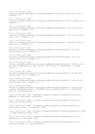 12/11 7:29:37.614 (f98)
CStarBurn_CdvdBurnerGrabber::GetSupportedMediaFormatsEx(): DVD+R page size in
UCHAR(s): 12
12/11 7:29:37.619 (f98)
CStarBurn_CdvdBurnerGrabber::GetSupportedMediaFormatsEx(): DVD+R DL page size in
UCHAR(s): 12
12/11 7:29:37.623 (f98)
CStarBurn_CdvdBurnerGrabber::GetSupportedMediaFormatsExEx(): DVD read feature
page size in UCHAR(s): 12
12/11 7:29:37.628 (f98)
CStarBurn_CdvdBurnerGrabber::GetSupportedMediaFormatsExEx(): DVD write feature
page size in UCHAR(s): 12
12/11 7:29:37.632 (f98)
CStarBurn_CdvdBurnerGrabber::GetSupportedMediaFormatsExEx(): DVD+RW DL feature
page size in UCHAR(s): 4
12/11 7:29:37.637 (f98)
CStarBurn_CdvdBurnerGrabber::GetSupportedMediaFormatsForBluRay(): BD read
feature page size in UCHAR(s): 4
12/11 7:29:37.642 (f98)
CStarBurn_CdvdBurnerGrabber::GetSupportedMediaFormatsForBluRay(): BD write
feature page size in UCHAR(s): 4
12/11 7:29:37.643 (f98)
CStarBurn_CdvdBurnerGrabber::GetSupportedMediaFormatsForBluRay(): EXITing with
success, BD-ROM Read: 0, BD-R Read: 0, BD-R Write: 0, BD-RE Read: 0, BD-RE
Write: 0
12/11 7:29:37.647 (f98)
CStarBurn_CdvdBurnerGrabber::GetSupportedMediaFormatsForHDDVD(): HD-DVD read
feature page size in UCHAR(s): 4
12/11 7:29:37.653 (f98)
CStarBurn_CdvdBurnerGrabber::GetSupportedMediaFormatsForHDDVD(): HD-DVD write
feature page size in UCHAR(s): 4
12/11 7:29:37.653 (f98)
CStarBurn_CdvdBurnerGrabber::GetSupportedMediaFormatsForHDDVD(): EXITing with
success, HD-DVD-ROM Read: 0, HD-DVD-R Read: 0, HD-DVD-R Write: 0, HD-DVD-RW
Read: 0, HD-DVD-RW Write: 0
12/11 7:29:37.654 (f98) CStarBurn_CdvdBurnerGrabber::GetMediaTrayStatus():
ENTERed for 0x0012EA9E, 0x0012EA9F
12/11 7:29:37.654 (f98) CStarBurn_CdvdBurnerGrabber::GetMediaTrayStatus():
Event Data Length 0x0002
12/11 7:29:37.655 (f98) CStarBurn_CdvdBurnerGrabber::GetMediaTrayStatus():
Notification Class: 0, Reserved1: 0x00
12/11 7:29:37.655 (f98) CStarBurn_CdvdBurnerGrabber::GetMediaTrayStatus(): NEA:
1, SupportedEventClasses: 0x56
12/11 7:29:37.655 (f98) CStarBurn_CdvdBurnerGrabber::GetMediaTrayStatus():
MediaEvent: 0, Reserved2: 0x00
12/11 7:29:37.656 (f98) CStarBurn_CdvdBurnerGrabber::GetMediaTrayStatus():
IsDoorOrTrayOpen: 0, IsMediaPresent: 0
 