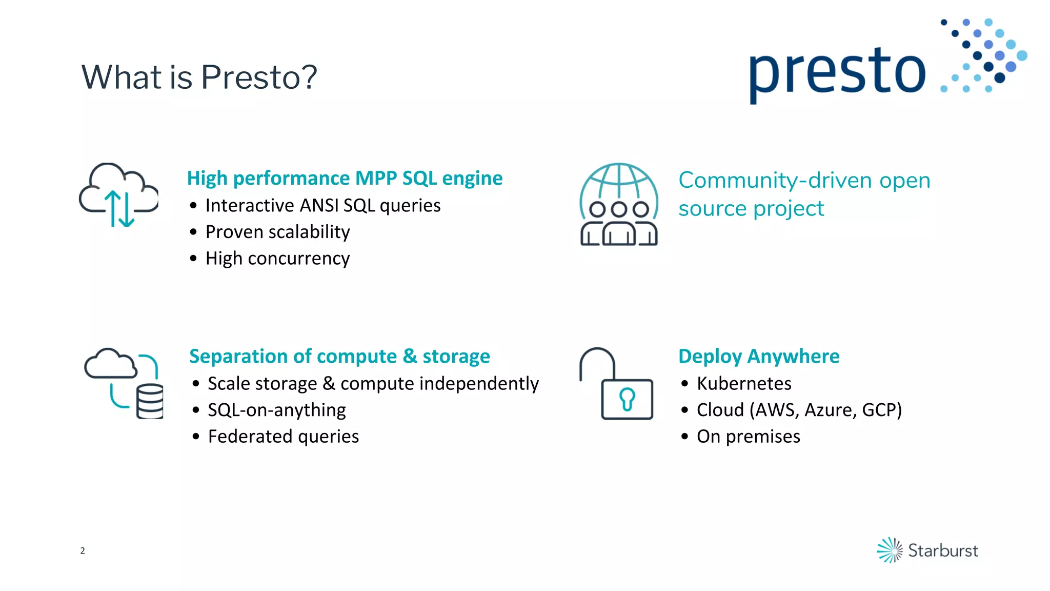 What is Presto?
2
Community-driven open
source project
High performance MPP SQL engine
• Interactive ANSI SQL queries
• Proven scalability
• High concurrency
Deploy Anywhere
• Kubernetes
• Cloud (AWS, Azure, GCP)
• On premises
Separation of compute & storage
• Scale storage & compute independently
• SQL-on-anything
• Federated queries
 