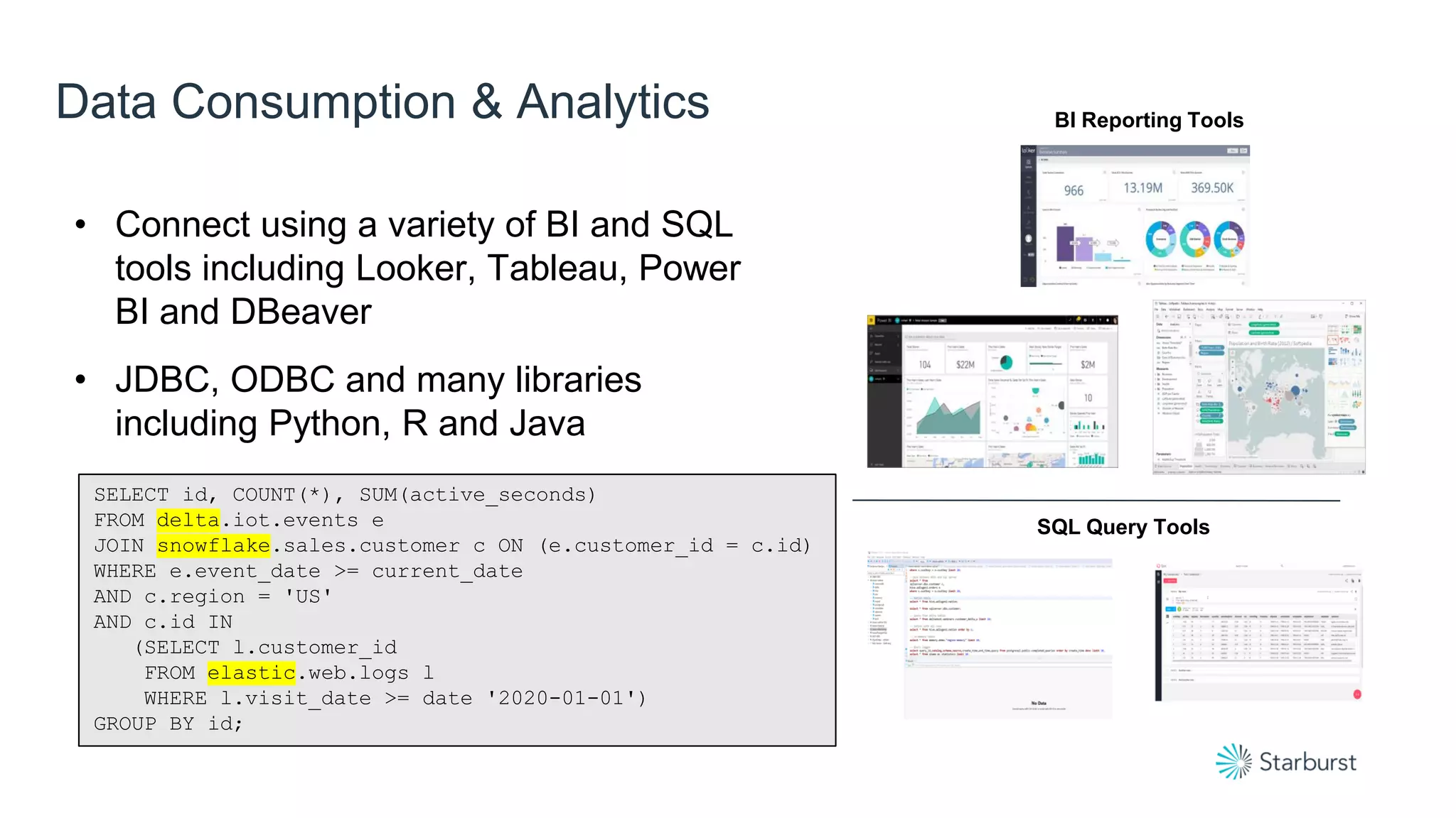 Data Consumption & Analytics BI Reporting Tools
SQL Query Tools
• Connect using a variety of BI and SQL
tools including Looker, Tableau, Power
BI and DBeaver
• JDBC, ODBC and many libraries
including Python, R and Java
SELECT id, COUNT(*), SUM(active_seconds)
FROM delta.iot.events e
JOIN snowflake.sales.customer c ON (e.customer_id = c.id)
WHERE e.event_date >= current_date
AND c.region = 'US'
AND c.id IN
(SELECT l.customer_id
FROM elastic.web.logs l
WHERE l.visit_date >= date '2020-01-01')
GROUP BY id;
 