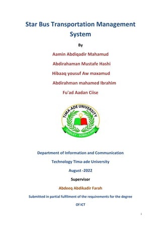 i
Star Bus Transportation Management
System
By
Aamin Abdiqadir Mahamud
Abdirahaman Mustafe Hashi
Hibaaq yousuf Aw maxamud
Abdirahman mahamed Ibrahim
Fu'ad Aadan Ciise
Department of Information and Communication
Technology Tima-ade University
August -2022
Supervisor
Abdeeq Abdikadir Farah
Submitted in partial fulfilment of the requirements for the degree
Of ICT
 