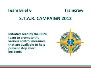 Team Brief 6                 Traincrew
       S.T.A.R. CAMPAIGN 2012


Initiative lead by the CDM
team to promote the
various control measures
that are available to help
prevent stop short
incidents
 