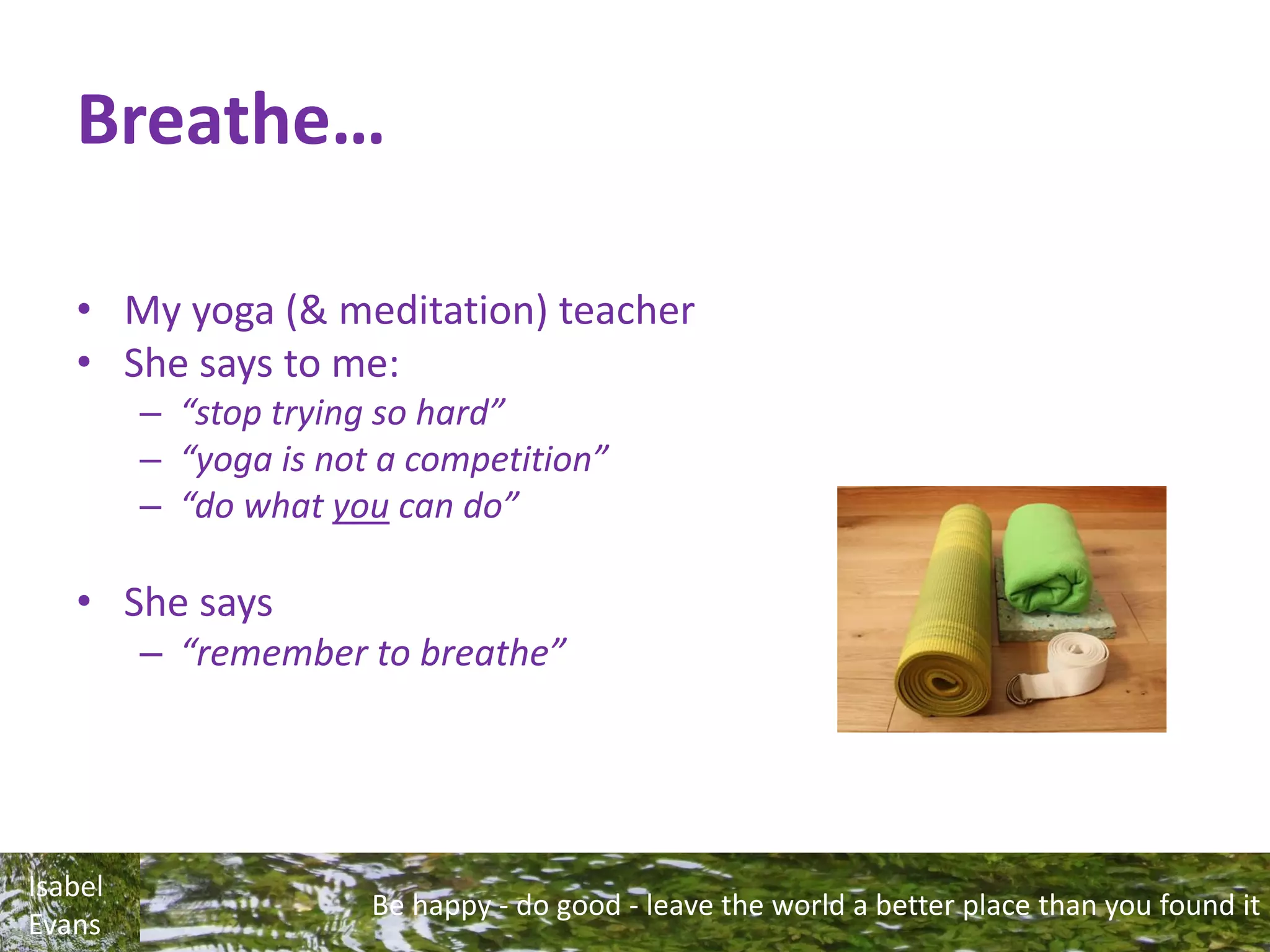 Be happy - do good - leave the world a better place than you found it
Isabel
Evans
Breathe…
• My yoga (& meditation) teacher
• She says to me:
– “stop trying so hard”
– “yoga is not a competition”
– “do what you can do”
• She says
– “remember to breathe”
 