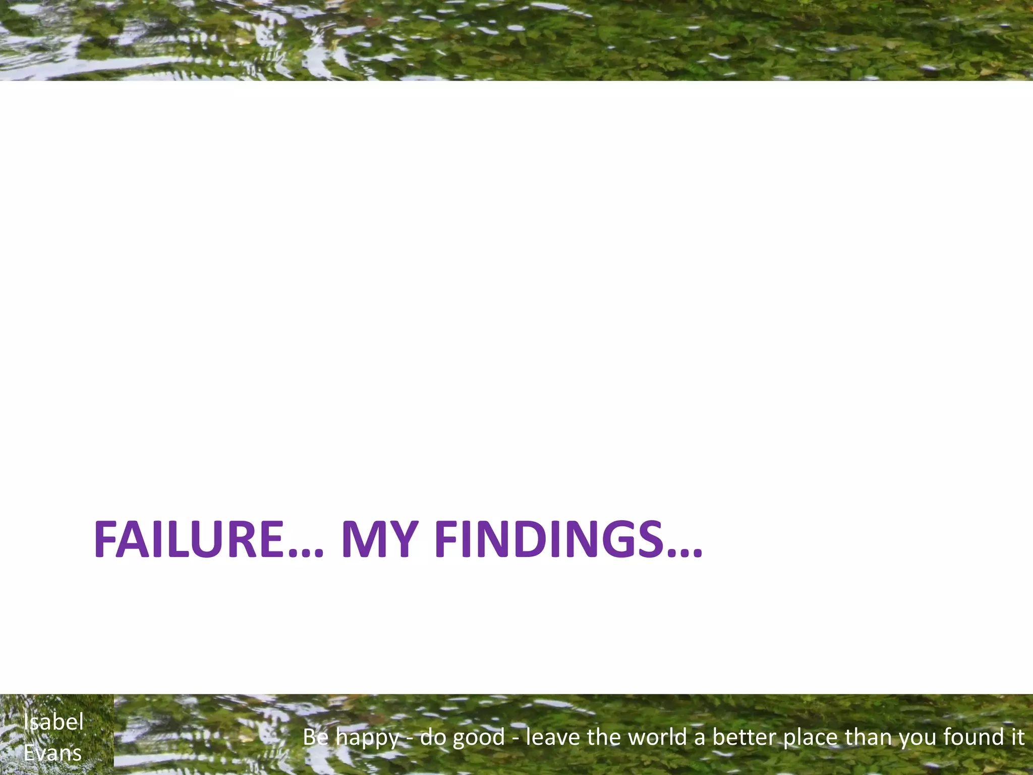 Be happy - do good - leave the world a better place than you found it
Isabel
Evans
FAILURE… MY FINDINGS…
 