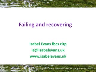 Be happy - do good - leave the world a better place than you found it
Isabel
Evans
Failing and recovering
Isabel Evans fbcs citp
ie@isabelevans.uk
www.isabelevans.uk
 