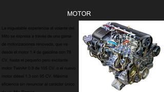 MOTOR
La inigualable experiencia al volante del
Mito se expresa a través de una gama
de motorizaciones renovada, que va
desde el motor 1.4 de gasolina con 78
CV, hasta el pequeño pero excitante
motor TwinAir 0.9 de 105 CV, o el nuevo
motor diésel 1.3 con 95 CV. Máxima
eficiencia sin renunciar al carácter único