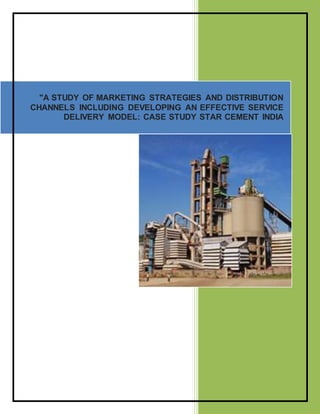 "A STUDY OF MARKETING STRATEGIES AND DISTRIBUTION
CHANNELS INCLUDING DEVELOPING AN EFFECTIVE SERVICE
DELIVERY MODEL: CASE STUDY STAR CEMENT INDIA
 