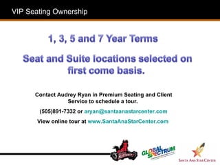 VIP Seating Ownership Contact Audrey Ryan in Premium Seating and Client Service to schedule a tour.  (505)891-7332 or  [email_address] View online tour at  www.SantaAnaStarCenter.com  