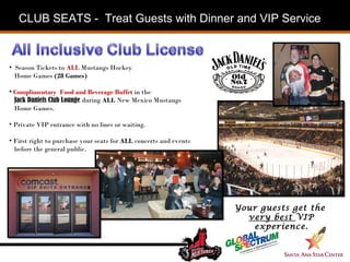 Season Tickets to  ALL   Mustangs Hockey  Home Games  (28 Games) Complimentary  Food and Beverage Buffet  in the  Jack Daniels Club Lounge  during  ALL  New Mexico Mustangs  Home Games. Private VIP entrance with no lines or waiting.  First right to purchase your seats for  ALL  concerts and events  before the general public. Your guests get the  very best  VIP experience. CLUB SEATS -  Treat Guests with Dinner and VIP Service  