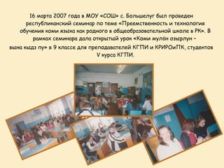16 марта 2007 года в МОУ «СОШ» с. Большелуг был проведен
     республиканский семинар по теме «Преемственность и технология
   обучения коми языка как родного в общеобразовательной школе в РК». В
       рамках семинара дала открытый урок «Коми мулöн озырлун –
вына кыдз пу» в 9 классе для преподавателей КГПИ и КРИРОиПК, студентов
                                V курса КГПИ.
 