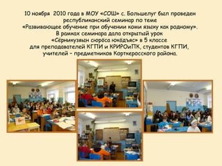 10 ноября 2010 года в МОУ «СОШ» с. Большелуг был проведен
               республиканский семинар по теме
«Развивающее обучение при обучении коми языку как родному».
            В рамках семинара дала открытый урок
           «Сёрникузяын сюрöса юкöдъяс» в 5 классе
   для преподавателей КГПИ и КРИРОиПК, студентов КГПИ,
        учителей – предметников Корткеросского района.
 
