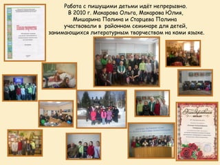 Работа с пишущими детьми идёт непрерывно.
      В 2010 г. Макарова Ольга, Макарова Юлия,
        Мишарина Полина и Старцева Полина
     участвовали в районном семинаре для детей,
занимающихся литературным творчеством на коми языке.
 
