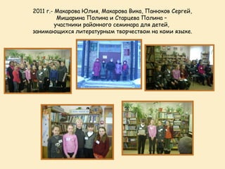 2011 г.- Макарова Юлия, Макарова Вика, Панюков Сергей,
          Мишарина Полина и Старцева Полина –
         участники районного семинара для детей,
занимающихся литературным творчеством на коми языке.
 