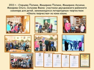 2013 г.- Старцева Полина, Мишарина Полина, Мишарина Аксинья,
Макарова Ольга, Селькова Фаина- участники двухдневного районного
  семинара для детей, занимающихся литературным творчеством
                 «Школа творчества» на коми языке.
 