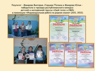 Результат - Макарова Виктория, Старцева Полина и Макарова Юлия -
         победители и призеры республиканского конкурса
        детской и молодёжной прессы «Свой голос в СМИ»
в номинации «Индивидуальная работа на родном языке» (2011, 2012).
 