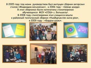 В 2005 году под моим руководством был выпущен сборник авторских
   стихов «Медводдза воськовъяс», в 2006 году – «Шондi дзирд».
         В этих сборниках были напечатаны стихотворения
              обучающихся МОУ «СОШ» с. Большелуг.
         В 2008 году стихотворения этих учащихся вошли
    в районный поэтический сборник «Кывбуръяслöн мича рöм»,
                   в 2009 году - «Бордъя шыяс».
 