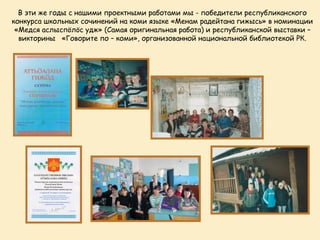 В эти же годы с нашими проектными работами мы - победители республиканского
конкурса школьных сочинений на коми языке «Менам радейтана гижысь» в номинации
 «Медся аслыспöлöс удж» (Самая оригинальная работа) и республиканской выставки –
  викторины «Говорите по – коми», организованной национальной библиотекой РК.
 