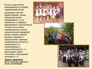 В силу существенно
изменившихся условий
современной жизни
(ускорение темпов
общественной жизни,
обвальный поток
информации и т.д.)
изменился и подход к
образованию и воспитанию.
Теперь он не может
ограничиваться только
механической передачей
детям готовых знаний,
умений, навыков, а
предполагает принцип
саморазвития личности,
ориентацию на
самосознание и
самостоятельность в
реализации своих
поступков, стремлений,
желаний и т.п.
Задача педагогов:
ВЕСТИ ОБУЧЕНИЕ ИМЕННО В
ЭТОМ НАПРАВЛЕНИИ.
 
