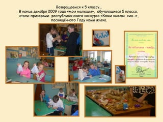 Возвращаемся к 5 классу…
В конце декабря 2009 года «мои малыши», обучающиеся 5 класса,
стали призерами республиканского конкурса «Коми кывлы сиа…»,
                 посвящённого Году коми языка.
 