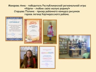 Макарова Анна - победитель Республиканской региональной игры
            «Кöрпи – любим свою малую родину!»
    Старцева Полина - призер районного конкурса рисунков
            героев легенд Корткеросского района.
 