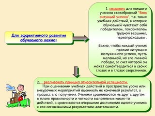 1. создавать для каждого
                                                  1. создавать для каждого
                                             ученика своеобразный "банк
                                              ученика своеобразный "банк
                                             ситуаций успеха", т.е. таких
                                              ситуаций успеха", т.е. таких
                                           учебных действий, ввкоторых
                                            учебных действий, которых
                                               обучаемый чувствует себя
                                                обучаемый чувствует себя
                                             победителем, покорителем
                                              победителем, покорителем
                                                        трудной вершины,
                                                         трудной вершины,
Для эффективного развития
Для эффективного развития                               первопроходцем . .
    обучаемого важно:                                    первопроходцем
     обучаемого важно:
                                            Важно, чтобы каждый ученик
                                             Важно, чтобы каждый ученик
                                                      прожил ситуацию
                                                       прожил ситуацию
                                             заслуженного успеха, пусть
                                              заслуженного успеха, пусть
                                               маленькой, но его личной
                                                маленькой, но его личной
                                              победы, за счет которой он
                                               победы, за счет которой он
                                         может самоутвердиться ввсвоих
                                          может самоутвердиться своих
                                          глазах и ввглазах сверстников.
                                           глазах и глазах сверстников.


           2. реализовать принцип относительной успешности.
            2. реализовать принцип относительной успешности.
               При оценивании учебных действий ввпространстве урока или
               При оценивании учебных действий пространстве урока или
           внеурочных мероприятий оценивать не конечный результат, аа
            внеурочных мероприятий оценивать не конечный результат,
           процесс его получения. Ученики сравниваются не друг ссдругом
            процесс его получения. Ученики сравниваются не друг другом
           ввплане правильности и четкости выполнения каких-то
              плане правильности и четкости выполнения каких-то
           действий, аасравниваются вчерашние достижения одного ученика
            действий, сравниваются вчерашние достижения одного ученика
           ссего сегодняшними результатами деятельности.
              его сегодняшними результатами деятельности.
 