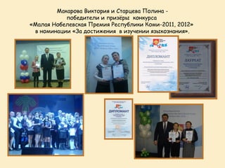 Макарова Виктория и Старцева Полина -
           победители и призёры конкурса
«Малая Нобелевская Премия Республики Коми-2011, 2012»
 в номинации «За достижения в изучении языкознания».
 