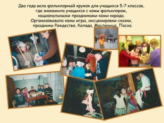 Два года вела фольклорный кружок для учащихся 5-7 классов,
        где знакомила учащихся с коми фольклором,
          национальными праздниками коми народа.
      Организовывала коми игры, инсценировки-сказки,
       праздники Рождество, Коляда, Масленица, Пасха.
 