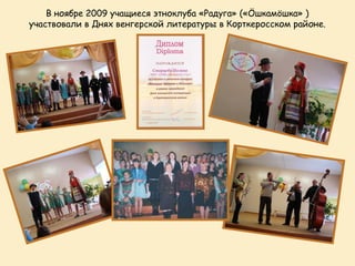 В ноябре 2009 учащиеся этноклуба «Радуга» («Öшкамöшка» )
участвовали в Днях венгерской литературы в Корткеросском районе.
 