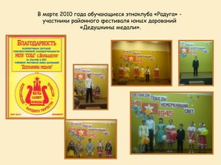 В марте 2010 года обучающиеся этноклуба «Радуга» -
  участники районного фестиваля юных дарований
               «Дедушкины медали».
 