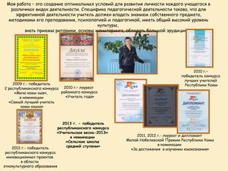 Моя работа – это создание оптимальных условий для развития личности каждого учащегося в
   различных видах деятельности. Специфика педагогической деятельности такова, что для
     эффективной деятельности учитель должен владеть знанием собственного предмета,
  методиками его преподавания, психологией и педагогикой, иметь общий высокий уровень
                                        культуры,
        знать приемы риторики, основы мониторинга, обладать большой эрудицией.




                                                                                     2010 г.–
                                                                               победитель конкурса
                                                                                лучших учителей
    2009 г.- победитель                                                          Республики Коми
2 республиканского конкурса 2010 г.– лауреат
     «Мича коми кыв»,      районного конкурса
        в номинации          «Учитель года»
  «Самый лучший учитель
         коми языка»



                            2013 г. - победитель
                          республиканского конкурса
                          «Учительская весна-2013»
                                в номинации                2011, 2012 г.- лауреат и дипломант
                              «Сельские школы         Малой Нобелевской Премии Республики Коми
                              средней ступени»                        в номинации
    2012 г.- победитель                                 «За достижения в изучении языкознания»
 республиканского конкурса
  инновационных проектов
         в области
этнокультурного образования
 