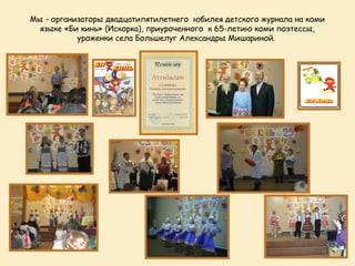 Мы - организаторы двадцатипятилетнего юбилея детского журнала на коми
  языке «Би кинь» (Искорка), приуроченного к 65-летию коми поэтессы,
           уроженки села Большелуг Александры Мишариной.
                                     
 