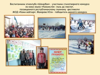 Воспитанники этноклуба «Шондібан» - участники стихотворного конкурса
             на коми языке «Комияслöн -лызь да лямпа»,
        посвященного республиканскому лыжному фестивалю
  МОД «Коми войтыр»; Макарова Юля - победитель данного конкурса.
 