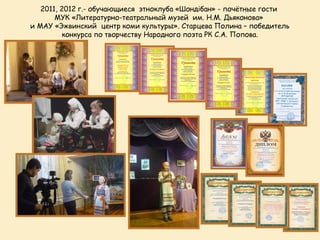 2011, 2012 г.- обучающиеся этноклуба «Шондібан» - почётные гости
       МУК «Литературно-театральный музей им. Н.М. Дьяконова»
и МАУ «Эжвинский центр коми культуры». Старцева Полина – победитель
          конкурса по творчеству Народного поэта РК С.А. Попова.
 