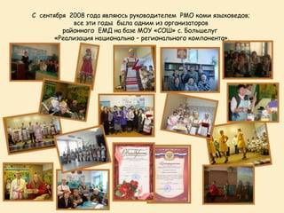 С сентября 2008 года являюсь руководителем РМО коми языковедов;
            все эти годы была одним из организаторов
         районного ЕМД на базе МОУ «СОШ» с. Большелуг
       «Реализация национально – регионального компонента».
 