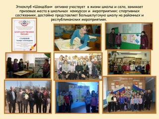 Этноклуб «Шондібан» активно участвует в жизни школы и села, занимает
  призовые места в школьных конкурсах и мероприятиях; спортивных
состязаниях, достойно представляет Большелугскую школу на районных и
                    республиканских мероприятиях.
 