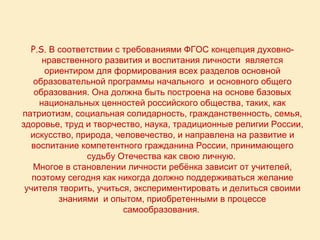 Р.S. В соответствии с требованиями ФГОС концепция духовно-
      нравственного развития и воспитания личности является
       ориентиром для формирования всех разделов основной
   образовательной программы начального и основного общего
   образования. Она должна быть построена на основе базовых
     национальных ценностей российского общества, таких, как
патриотизм, социальная солидарность, гражданственность, семья,
здоровье, труд и творчество, наука, традиционные религии России,
  искусство, природа, человечество, и направлена на развитие и
   воспитание компетентного гражданина России, принимающего
                судьбу Отечества как свою личную.
   Многое в становлении личности ребёнка зависит от учителей,
   поэтому сегодня как никогда должно поддерживаться желание
 учителя творить, учиться, экспериментировать и делиться своими
          знаниями и опытом, приобретенными в процессе
                        самообразования.
 