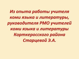 Из опыта работы учителя
 коми языка и литературы,
руководителя РМО учителей
 коми языка и литературы
   Корткеросского района
      Старцевой Э.А.
 