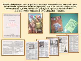 В 2008–2009 учебном году разработала методическое пособие для учителей в виде
  тестирования к учебникам «Коми литература» для 10–11–х классов, которое было
    опубликовано в журнале «Чужан кыв» (№ 16) и на страницах газеты «Йöлöга»
             (№№ 17 (2009), 22 (2009), 6 (2012), 11 (2012), 14 (2012)).
 