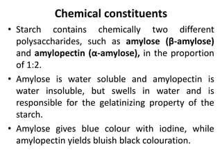 Chemical constituents
• Starch contains chemically two different
polysaccharides, such as amylose (β-amylose)
and amylopectin (α-amylose), in the proportion
of 1:2.
• Amylose is water soluble and amylopectin is
water insoluble, but swells in water and is
responsible for the gelatinizing property of the
starch.
• Amylose gives blue colour with iodine, while
amylopectin yields bluish black colouration.
 