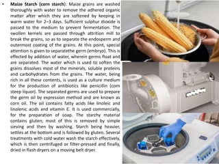 • Maize Starch (corn starch): Maize grains are washed
thoroughly with water to remove the adhered organic
matter after which they are softened by keeping in
warm water for 2–3 days. Sufficient sulphur dioxide is
passed to the medium to prevent fermentation. The
swollen kernels are passed through attrition mill to
break the grains, so as to separate the endosperm and
outermost coating of the grains. At this point, special
attention is given to separatethe germ (embryo). This is
effected by addition of water, wherein germs float and
are separated. The water which is used to soften the
grains dissolves most of the minerals, soluble proteins
and carbohydrates from the grains. The water, being
rich in all these contents, is used as a culture medium
for the production of antibiotics like penicillin (corn
steep liquor). The separated germs are used to prepare
the germ oil by expression method and are known as
corn oil. The oil contains fatty acids like linoleic and
linolenic acids and vitamin E. It is used commercially,
for the preparation of soap. The starchy material
contains gluten; most of this is removed by simple
sieving and then by washing. Starch being heavier,
settles at the bottom and is followed by gluten. Several
treatments with cold water wash the starch effectively,
which is then centrifuged or filter-pressed and finally,
dried in flash dryers on a moving belt dryer.
 