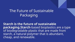 The Future of Sustainable
Packaging
Starch is the future of sustainable
packaging.Starch-based bioplastics are a type
of biodegradable plastic that are made from
starch, a natural polymer that is abundant,
cheap, and renewable.
 