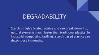 DEGRADABILITY
● Starch is highly biodegradable and can break down into
natural elements much faster than traditional plastics. In
industrial composting facilities, starch-based plastics can
decompose in months.
 