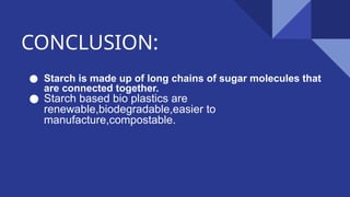 CONCLUSION:
● Starch is made up of long chains of sugar molecules that
are connected together.
● Starch based bio plastics are
renewable,biodegradable,easier to
manufacture,compostable.
 