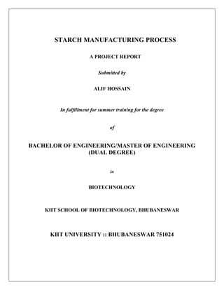 STARCH MANUFACTURING PROCESS
A PROJECT REPORT
Submitted by
ALIF HOSSAIN
In fulfillment for summer training for the degree
of
BACHELOR OF ENGINEERING/MASTER OF ENGINEERING
(DUAL DEGREE)
in
BIOTECHNOLOGY
KIIT SCHOOL OF BIOTECHNOLOGY, BHUBANESWAR
KIIT UNIVERSITY :: BHUBANESWAR 751024
 
