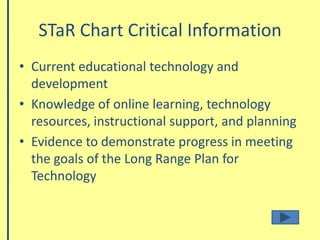 STaR Chart Critical InformationCurrent educational technology and developmentKnowledge of online learning, technology resources, instructional support, and planning Evidence to demonstrate progress in meeting the goals of the Long Range Plan for Technology